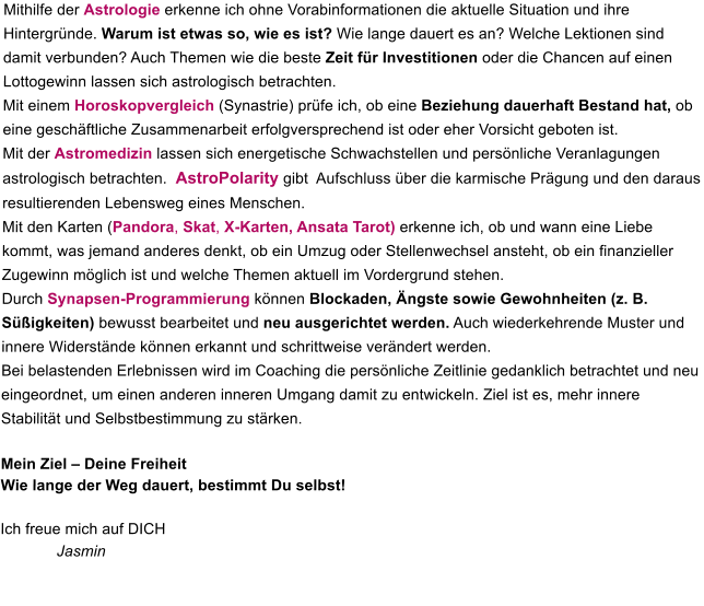 Mithilfe der Astrologie erkenne ich ohne Vorabinformationen die aktuelle Situation und ihre Hintergründe. Warum ist etwas so, wie es ist? Wie lange dauert es an? Welche Lektionen sind damit verbunden? Auch Themen wie die beste Zeit für Investitionen oder die Chancen auf einen Lottogewinn lassen sich astrologisch betrachten. Mit einem Horoskopvergleich (Synastrie) prüfe ich, ob eine Beziehung dauerhaft Bestand hat, ob eine geschäftliche Zusammenarbeit erfolgversprechend ist oder eher Vorsicht geboten ist. Mit der Astromedizin lassen sich energetische Schwachstellen und persönliche Veranlagungen astrologisch betrachten.  AstroPolarity gibt  Aufschluss über die karmische Prägung und den daraus resultierenden Lebensweg eines Menschen. Mit den Karten (Pandora, Skat, X-Karten, Ansata Tarot) erkenne ich, ob und wann eine Liebe kommt, was jemand anderes denkt, ob ein Umzug oder Stellenwechsel ansteht, ob ein finanzieller Zugewinn möglich ist und welche Themen aktuell im Vordergrund stehen. Durch Synapsen-Programmierung können Blockaden, Ängste sowie Gewohnheiten (z. B. Süßigkeiten) bewusst bearbeitet und neu ausgerichtet werden. Auch wiederkehrende Muster und innere Widerstände können erkannt und schrittweise verändert werden. Bei belastenden Erlebnissen wird im Coaching die persönliche Zeitlinie gedanklich betrachtet und neu eingeordnet, um einen anderen inneren Umgang damit zu entwickeln. Ziel ist es, mehr innere Stabilität und Selbstbestimmung zu stärken.  Mein Ziel – Deine Freiheit  Wie lange der Weg dauert, bestimmt Du selbst! Ich freue mich auf DICH             Jasmin